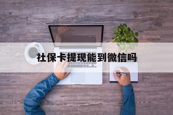 大理最新社保卡提现能到微信吗方法分析(最方便真实的大理社保卡提现?方法)